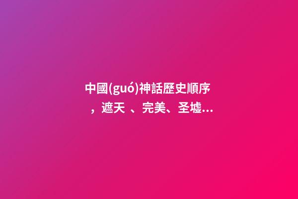 中國(guó)神話歷史順序，遮天、完美、圣墟原來應(yīng)該這么讀!如果搞錯(cuò)了順序